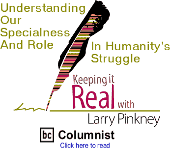 Understanding Our Specialness And Role In Humanity's Struggle - Keeping It Real By Larry Pinkney, BC Columnist