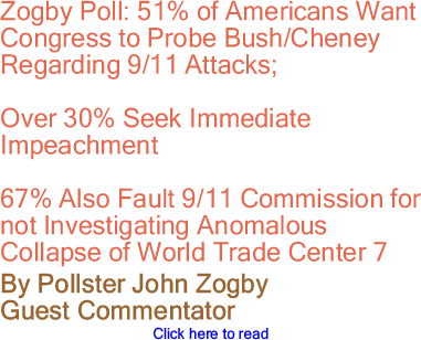 Zogby Poll: 51% of Americans Want Congress to Probe Bush/Cheney Regarding 9/11 Attacks - Over 30% Seek Immediate Impeachment - 67% Also Fault 9/11 Commission for not Investigating Anomalous Collapse of World Trade Center 7 By Pollster John Zogby, Guest Commentator