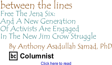 Between The Lines: Free The Jena Six - And A New Generation Of Activists Are Engaged In The New Jim Crow Struggle By Anthony Asadullah Samad, PhD, BC Columnist