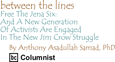 Between The Lines: Free The Jena Six - And A New Generation Of Activists Are Engaged In The New Jim Crow Struggle By Anthony Asadullah Samad, PhD, BC Columnist