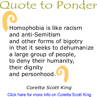 Homophobia is like racism and anti-Semitism and other forms of bigotry in that it seeks to dehumanize a large group of people, to deny their humanity, their dignity and personhood. --Coretta Scott King