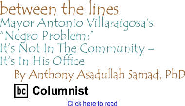 Mayor Antonio Villaraigosa’s "Negro Problem":It’s Not In The Community - It’s In His Office - Between The Lines By Dr. Anthony Asadullah Samad, PhD, BC Columnist