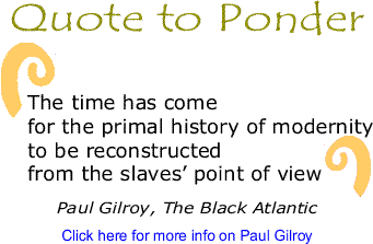Quote to Ponder: "The time has come for the primal history of modernity to be reconstructed from the slaves’ point of view" - Paul Gilroy, The Black Atlantic