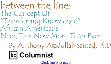 The Concept Of "Transferring Knowledge": African Americans Need This Now More Than Ever - Between The Lines By Dr. Anthony Asadullah Samad, PhD, BC Columnist
