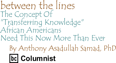 The Concept Of "Transferring Knowledge": African Americans Need This Now More Than Ever - Between The Lines By Dr. Anthony Asadullah Samad, PhD, BC Columnist