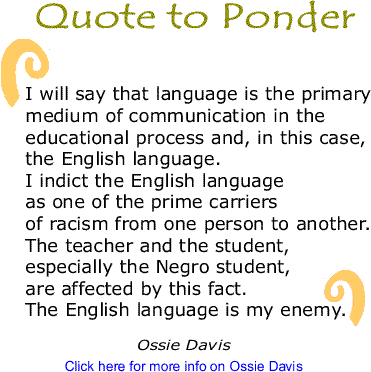 Quote to Ponder: "I will say that language is the primary medium of communication in the educational process and, in this case, the English language. I indict the English language as one of the prime carriers of racism from one person to another. The teacher and the student, especially the Negro student, are affected by this fact. The English language is my enemy. - Ossie Davis