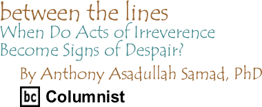 When Do Acts of Irreverence Become Signs of Despair? - Between The Lines By Dr. Anthony Asadullah Samad, PhD, BC Columnist