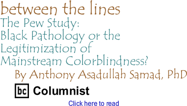 The Pew Study: Black Pathology or the Legitimization of Mainstream Colorblindness? - Between The Lines By Anthony Asadullah Samad, PhD, BC Columnist