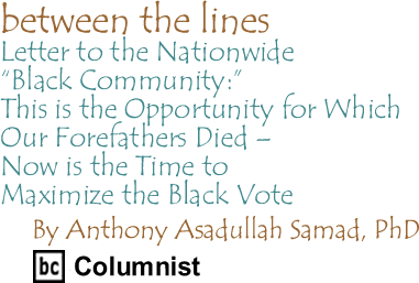 Letter to the Nationwide "Black Community:" This is the Opportunity for Which Our Forefathers Died - Now is the Time to Maximize the Black Vote - Between the Lines By Dr. Anthony Asadullah Samad, PhD, BC Columnist