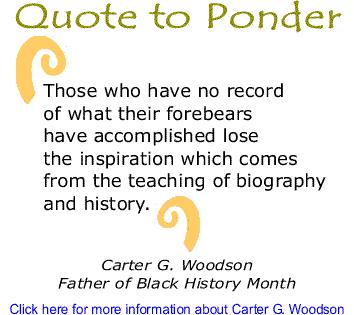 Quote to Ponder: "Those who have no record of what their forebears have accomplished lose the inspiration which comes from the teaching of biography and history." - Carter G. Woodson, Father of Black History Month