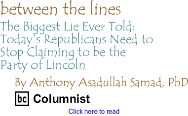 The Biggest Lie Ever Told: Todays Republicans Need to Stop Claiming to be the Party of Lincoln - Between the Lines By Dr. Anthony Asadullah Samad, PhD, BC Columnist