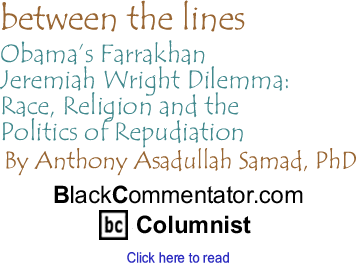 Obamas Farrakhan - Jeremiah Wright Dilemma: Race, Religion and the Politics of Repudiation - Between The Lines By Dr. Anthony Asadullah Samad, PhD, BlackCommentator.com Columnist
