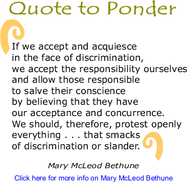 Quote to Ponder: "If we accept and acquiesce in the face of discrimination, we accept the responsibility ourselves and allow those responsible to salve their conscience by believing that they have our acceptance and concurrence. We should, therefore, protest openly everything . . . that smacks of discrimination or slander." - Mary McLeod Bethune 