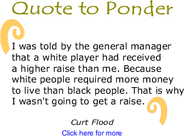 Quote to Ponder: "I was told by the general manager that a white player had received a higher raise than me. Because white  eople required more money to live than black people. That is why I wasn't going to get a raise." - Curt Flood