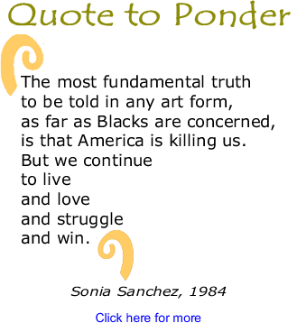 Quote to Ponder: "The most fundamental truth to be told in any art form, as far as Blacks are concerned, is that America is killing us. But we continue to live and love and struggle and win." - Sonia Sanchez, 1984
