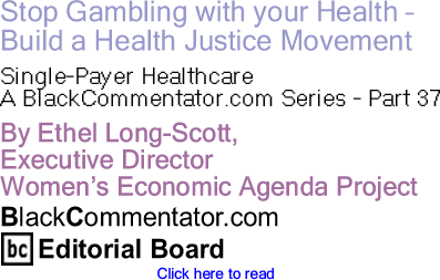 Stop Gambling with your Health - Build a Health Justice Movement - Single-Payer Healthcare - A BlackCommentator.com Series - Part 37 By Ethel Long-Scott, Executive Director, Women’s Economic Agenda Project, BlackCommentator.com Editorial Board Member