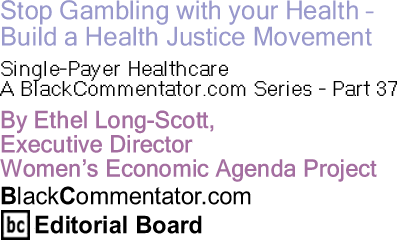 Stop Gambling with your Health - Build a Health Justice Movement - Single-Payer Healthcare - A BlackCommentator.com Series - Part 37 By Ethel Long-Scott, Executive Director, Women’s Economic Agenda Project, BlackCommentator.com Editorial Board Member