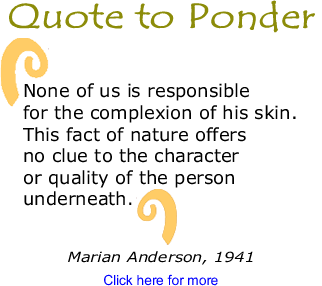 Quote to Ponder: "None of us is responsible for the complexion of his skin. This fact of nature offers no clue to the character or quality of the person underneath." - Marian Anderson, 1941