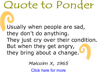 Quote to Ponder: "Usually when people are sad, they don't do anything. They just cry over their condition. But when they get angry, they bring about a change." - Malcolm X, Malcolm X Speaks, 1965