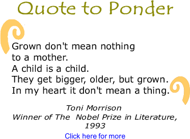 Quote to Ponder: "Grown don't mean nothing to a mother. A child is a child. They get bigger, older, but grown. In my heart it don't mean a thing. " - Toni Morrison, Winner of The  Nobel Prize in Literature, 1993