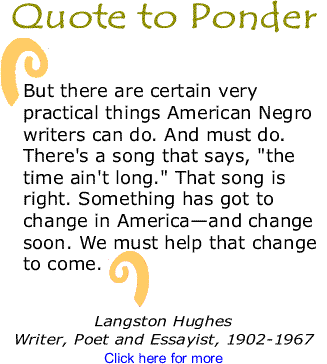 Quote to Ponder: “But there are certain very practical things American Negro writers can do. And must do. There's a song that says, "the time ain't long." That song is right. Something has got to change in America—and change soon. We must help that change to come.” - Langston Hughes, Writer, Poet and Essayist, 1902-1967