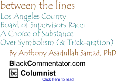 Los Angeles County Board of Supervisors Race: A Choice of Substance Over Symbolism (& Trick-aration) - Between the Lines By Dr. Anthony Asadullah Samad, PhD, BlackCommentator.com Columnist