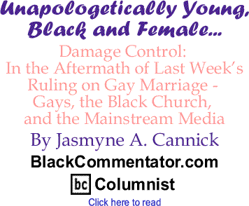 Damage Control: In the Aftermath of Last Week’s Ruling on Gay Marriage - Gays, the Black Church, and the Mainstream Media - Unapologetically Young, Black and Female By Jasmyne A. Cannick, BlackCommentator.com Columnist