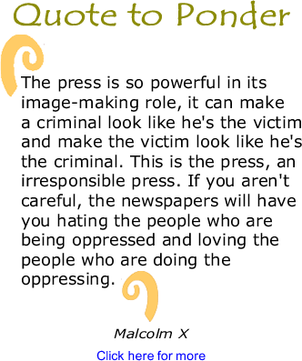 Quote to Ponder: "The press is so powerful in its image-making role, it can make a criminal look like he's the victim and make the victim look like he's the criminal. This is the press, an irresponsible press. If you aren't careful, the newspapers will have you hating the people who are being oppressed and loving the people who are doing the oppressing." - Malcolm X 
