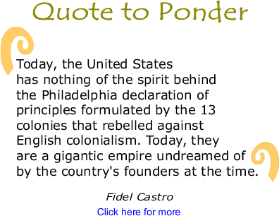 Quote to Ponder: "Today, the United States has nothing of the spirit behind the Philadelphia declaration of principles formulated by the 13 colonies that rebelled against English colonialism. Today, they are a gigantic empire undreamed of by the country's founders at the time." - Fidel Castro