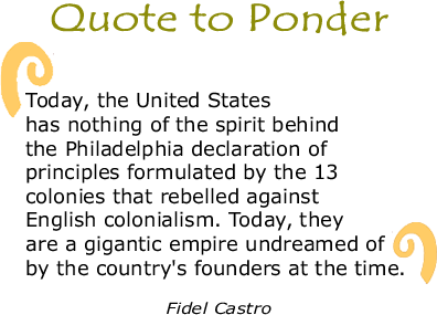 Quote to Ponder: "Today, the United States has nothing of the spirit behind the Philadelphia declaration of principles formulated by the 13 colonies that rebelled against English colonialism. Today, they are a gigantic empire undreamed of by the country's founders at the time." - Fidel Castro