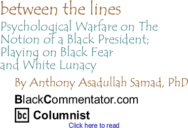 Psychological Warfare on The Notion of a Black President; Playing On Black Fear and White Lunacy - Between the Lines By Dr. Anthony Asadullah Samad, PhD, BlackCommentator.com Columnist