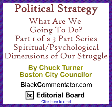 Political Strategy - What Are We Going To Do? Part 1 of a 3 Part Series - Spiritual/Psychological Dimensions of Our Struggle By Chuck Turner, Boston City Councilor, BlackCommentator.com Editorial Board Member 