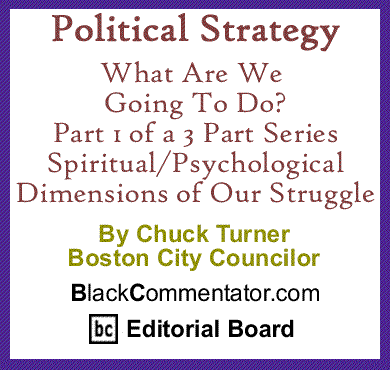 Political Strategy - What Are We Going To Do? Part 1 of a 3 Part Series - Spiritual/Psychological Dimensions of Our Struggle By Chuck Turner, Boston City Councilor, BlackCommentator.com Editorial Board Member 