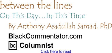 On This Day...In This Time - Between the Lines By Dr. Anthony Asadullah Samad, PhD, BlackCommentator.com Columnist