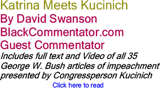Katrina Meets Kucinich By David Swanson, BlackCommentator.com Guest Commentator (Includes full text and Video of all 35 George W. Bush articles of impeachment presented by Congressperson Kucinich)