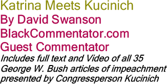 Katrina Meets Kucinich By David Swanson, BlackCommentator.com Guest Commentator (Includes full text and Video of all 35 George W. Bush articles of impeachment presented by Congressperson Kucinich)