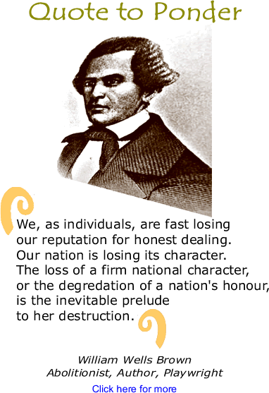 Quote to Ponder: “We, as individuals, are fast losing our reputation for honest dealing. Our nation is losing its character. The loss of a firm national character, or the degredation of a nation's honour, is the inevitable prelude to her destruction.” - William Wells Brown, Abolitionist, Author, Playwright
