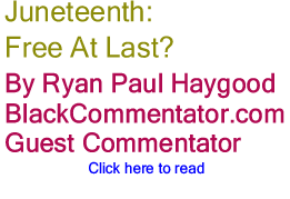 Juneteenth: Free At Last? By Ryan Paul Haygood, BlackCommentator.com Guest Commentator 