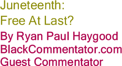 Juneteenth: Free At Last? By Ryan Paul Haygood, BlackCommentator.com Guest Commentator 