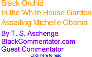 Black Orchid in the White House Garden: Assailing Michelle Obama By T. S. Aschenge BlackCommentator.com Guest Commentator