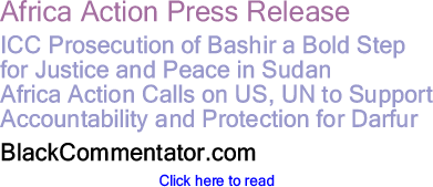 BlackCommentator.com - Africa Action Press Release ICC Prosecution of Bashir a Bold Step for Justice and Peace in Sudan - Africa Action Calls on US, UN to Support Accountability and Protection for Darfur - BlackCommentator.com