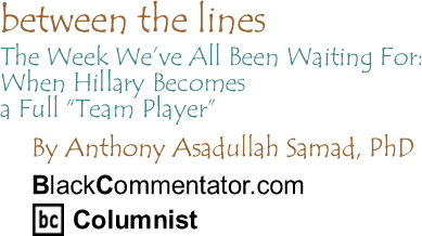 BlackCommentator.com - The Week We’ve All Been Waiting For: When Hillary Becomes a Full "Team Player" - Between the Lines - By Dr. Anthony Asadullah Samad, PhD - BlackCommentator.com Columnist