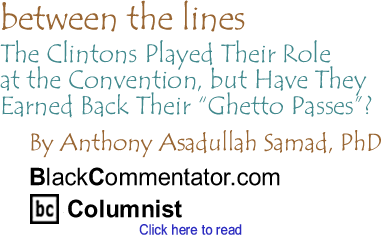 BlackCommentator.com - The Clintons Played Their Role at the Convention, but Have They Earned Back Their "Ghetto Passes"? - Between the Lines - By Dr. Anthony Asadullah Samad, PhD - BlackCommentator.com Columnist