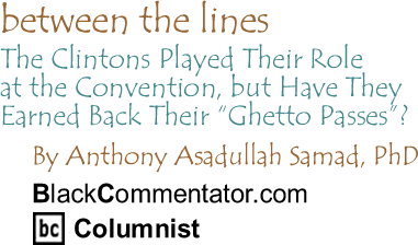 BlackCommentator.com - The Clintons Played Their Role at the Convention, but Have They Earned Back Their "Ghetto Passes"? - Between the Lines - By Dr. Anthony Asadullah Samad, PhD - BlackCommentator.com Columnist