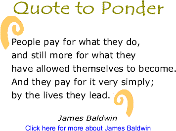 Quote to Ponder: "People pay for what they do, and still more for what they have allowed themselves to become. And they pay for it very simply; by the lives they lead." - James Baldwin