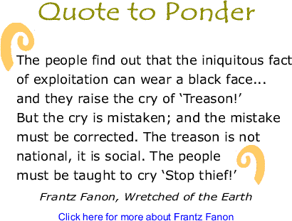 Quote to Ponder: "The people find out that the iniquitous fact of exploitation can wear a black face...and they raise the cry of ‘Treason!’ But the cry is mistaken; and the mistake must be corrected. The treason is not national, it is social.&nbsp;The people must be taught to cry ‘Stop thief!’"&nbsp;- Frantz Fanon, Wretched of the Earth 