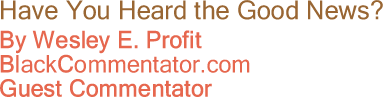 BlackCommentator.com - Have You Heard the Good News? - Wesley E. Profit - BlackCommentator.com Guest Commentator