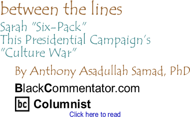 BlackCommentator.com - Sarah "Six-Pack" - This Presidential Campaign’s "Culture War" - Between The Lines - By Dr. Anthony Asadullah Samad, PhD - BlackCommentator.com Columnist