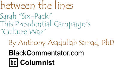 BlackCommentator.com - Sarah "Six-Pack" - This Presidential Campaign’s "Culture War" - Between The Lines - By Dr. Anthony Asadullah Samad, PhD - BlackCommentator.com Columnist