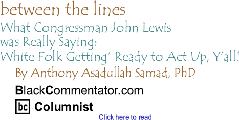 BlackCommentator.com - What Congressman John Lewis was Really Saying: White Folk Getting’ Ready to Act Up, Y’all! - Between The Lines - By Dr. Anthony Asadullah Samad, PhD - BlackCommentator.com Columnist